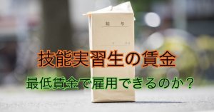 技能実習生の賃金｜最低賃金で雇用できるのか？